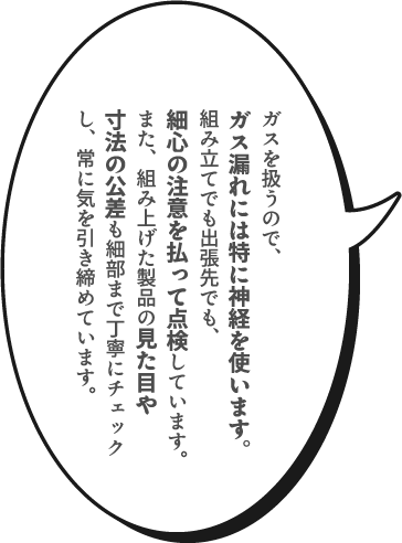 ガスを扱うので、ガス漏れには特に神経を使います。組み立てでも出張先でも、細心の注意を払って点検しています。また、組み上げた製品の見た目や寸法の公差も細部まで丁寧にチェックし、常に気を引き締めています。