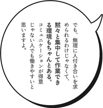 でも、無理に人付き合いを求められるわけじゃなくて、黙々と集中して作業できる環境もちゃんとある。コミュニケーションが得意じゃない人でも働きやすいと思いますよ。