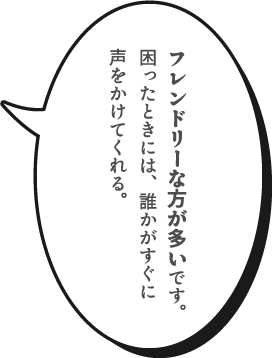 フレンドリーな方が多いです。困ったときには、誰かがすぐに声をかけてくれる。