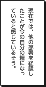 現在では、他の部署を経験したことが今の自分の糧になっていると感じているそう。