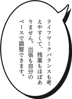 ライフワークバランスも考えやすくて、残業もほぼありません。出張も自分のペースで調整できます。