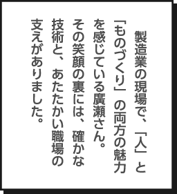 製造業の現場で、「人」と「ものづくり」の両方の魅力を感じている廣瀬さん。その笑顔の裏には、確かな技術と、あたたかい職場の支えがありました。