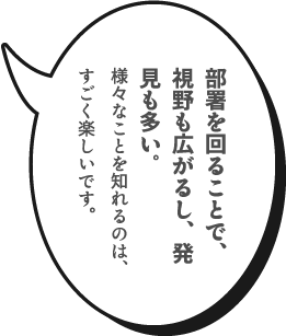 部署を回ることで、視野も広がるし、発見も多い。様々なことを知れるのは、すごく楽しいです。