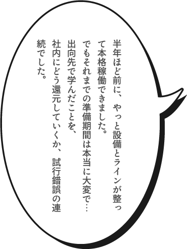 半年ほど前に、やっと設備とラインが整って本格稼働できました。でもそれまでの準備期間は本当に大変で…出向先で学んだことを、社内にどう還元していくか、試行錯誤の連続でした。