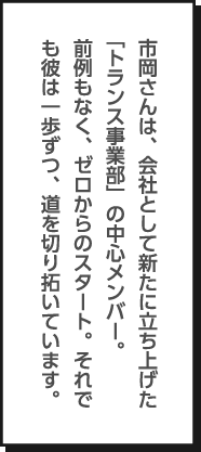 市岡さんは、会社として新たに立ち上げた「トランス事業部」の中心メンバー。前例もなく、ゼロからのスタート。それでも彼は一歩ずつ、道を切り拓いています。