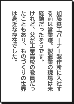 加藤鉄工バーナー製作所に入社する前は営業職。製造業の現場は未経験だったそうです。けれど、父が工業高校の教員だったこともあり、ものづくりの世界は身近な存在でした。