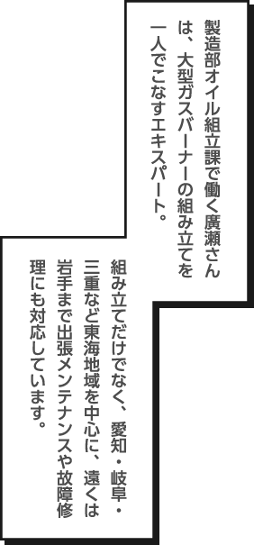 製造部オイル組立課で働く廣瀬さんは、大型ガスバーナーの組み立てを一人でこなすエキスパート。組み立てだけでなく、愛知・岐阜・三重など東海地域を中心に、遠くは岩手まで出張メンテナンスや故障修理にも対応しています。