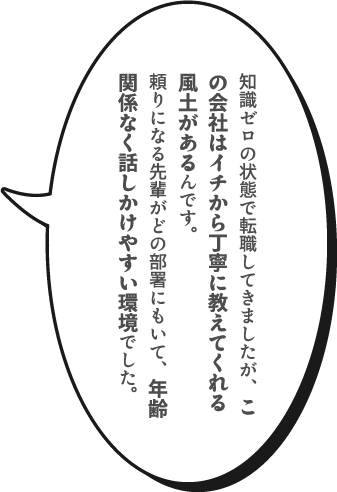 知識ゼロの状態で転職してきましたが、この会社はイチから丁寧に教えてくれる風土があるんです。頼りになる先輩がどの部署にもいて、年齢関係なく話しかけやすい環境でした。
