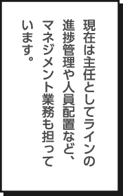 現在は主任としてラインの進捗管理や人員配置など、マネジメント業務も担っています。