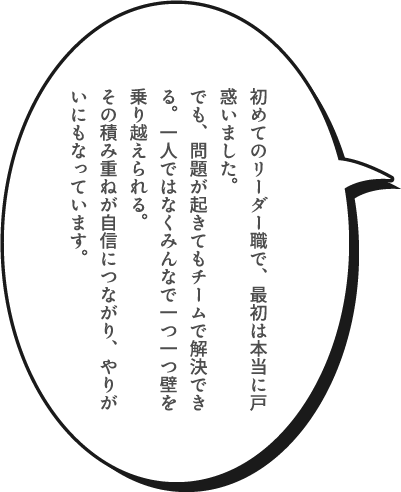 初めてのリーダー職で、最初は本当に戸惑いました。でも、問題が起きてもチームで解決できる。一人ではなくみんなで一つ一つ壁を乗り越えられる。その積み重ねが自信につながり、やりがいにもなっています。