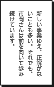 新しい事業ゆえ、正解がないことも多い。それでも、市岡さんは前を向いて歩み続けています。