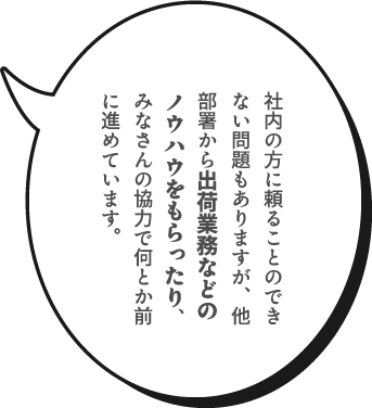 社内の方に頼ることのできない問題もありますが、他部署から出荷業務などのノウハウをもらったり、みなさんの協力で何とか前に進めています。