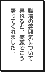 職場の雰囲気について尋ねると、笑顔でこう語ってくれました。