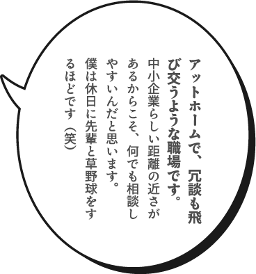 アットホームで、冗談も飛び交うような職場です。中小企業らしい距離の近さがあるからこそ、何でも相談しやすいんだと思います。僕は休日に先輩と草野球をするほどです（笑）