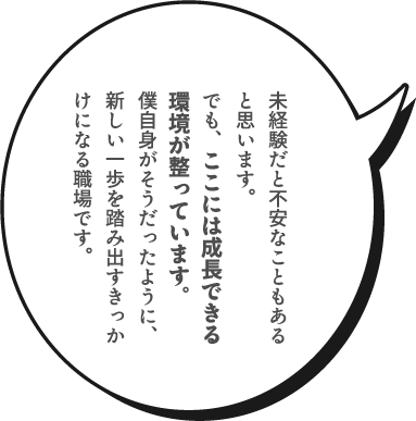 未経験だと不安なこともあると思います。でも、ここには成長できる環境が整っています。僕自身がそうだったように、新しい一歩を踏み出すきっかけになる職場です。