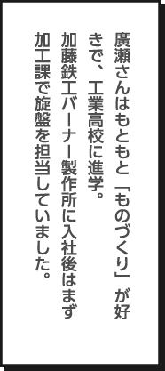 廣瀬さんはもともと「ものづくり」が好きで、工業高校に進学。加藤鉄工バーナー製作所に入社後はまず加工課で旋盤を担当していました。