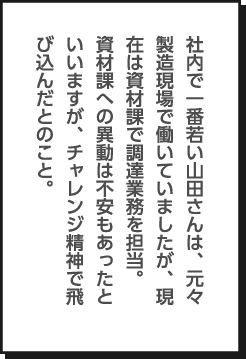 社内で一番若い山田さんは、元々製造現場で働いていましたが、現在は資材課で調達業務を担当。資材課への異動は不安もあったといいますが、チャレンジ精神で飛び込んだとのこと。