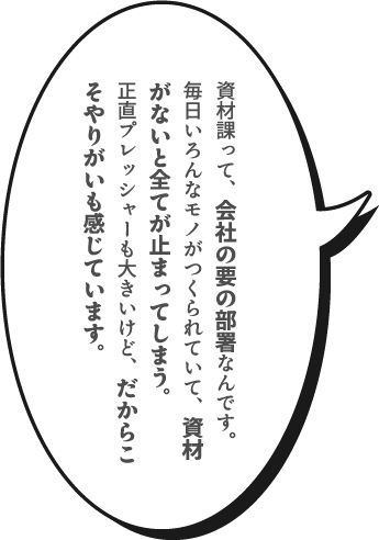 資材課って、会社の要の部署なんです。毎日いろんなモノがつくられていて、資材がないと全てが止まってしまう。正直プレッシャーも大きいけど、だからこそやりがいも感じています。