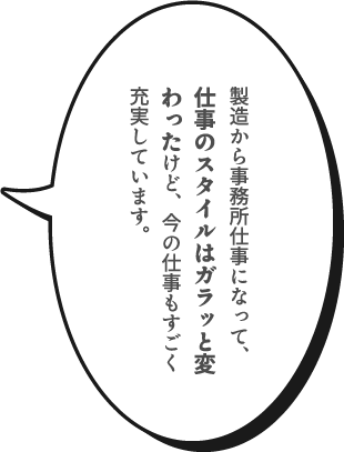 製造から事務所仕事になって、仕事のスタイルはガラッと変わったけど、今の仕事もすごく充実しています。