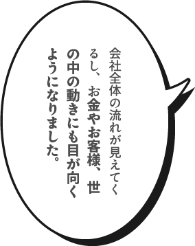 会社全体の流れが見えてくるし、お金やお客様、世の中の動きにも目が向くようになりました。