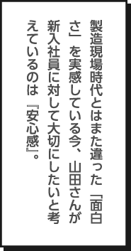 製造現場時代とはまた違った「面白さ」を実感している今、山田さんが新入社員に対して大切にしたいと考えているのは『安心感』。