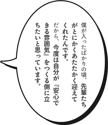 僕が入ったばかりの頃、先輩たちがとにかくあたたかく迎えてくれたんです。だから、今度は自分が『安心できる雰囲気』をつくる側に立ちたいと思っています。