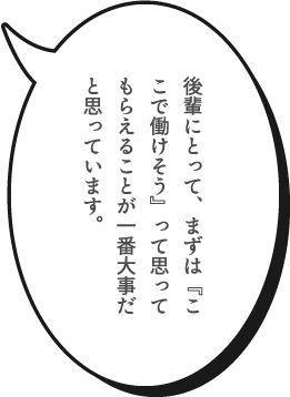 後輩にとって、まずは『ここで働けそう』って思ってもらえることが一番大事だと思っています。