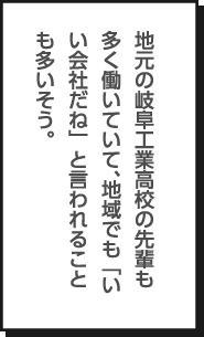 地元の岐阜工業高校の先輩も多く働いていて、地域でも「いい会社だね」と言われることも多いそう。