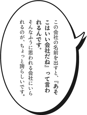 この会社の名前を出すと、『あそこはいい会社だね』って言われるんです。そんなふうに思われる会社にいられるのが、ちょっと誇らしいです。