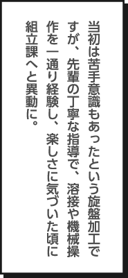 当初は苦手意識もあったという旋盤加工ですが、先輩の丁寧な指導で、溶接や機械操作を一通り経験し、楽しさに気づいた頃に組立課へと異動に。