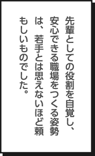 先輩としての役割を自覚し、安心できる職場をつくる姿勢は、若手とは思えないほど頼もしいものでした。