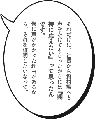 それだけに、社長から資材課へと声をかけてもらったからには『期待に応えたい』って思ったんです。僕に声がかかった理由があるなら、それを証明したいなって。