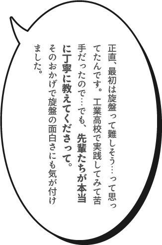 正直、最初は旋盤って難しそう…って思ってたんです。工業高校で実践してみて苦手だったので…でも、先輩たちが本当に丁寧に教えてくださって。そのおかげで旋盤の面白さにも気が付けました。