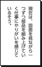 現在は、図面を見ながら一つずつ部品を組み上げていく仕事にやりがいを感じているそう。