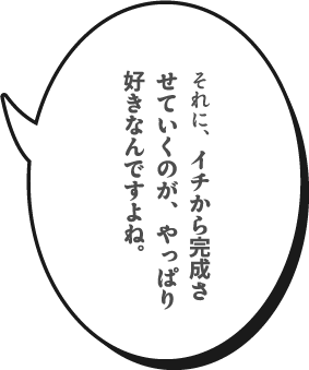 それに、イチから完成させていくのが、やっぱり好きなんですよね。