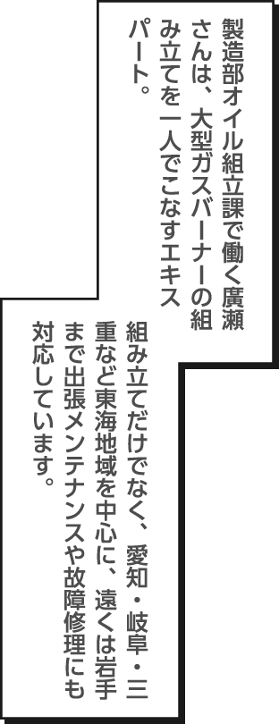 製造部オイル組立課で働く廣瀬さんは、大型ガスバーナーの組み立てを一人でこなすエキスパート。組み立てだけでなく、愛知・岐阜・三重など東海地域を中心に、遠くは岩手まで出張メンテナンスや故障修理にも対応しています。