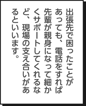 出張先で困ったことがあっても、電話をすれば先輩が親身になって細かくサポートしてくれるなど、現場の支え合いがあるといいます。
