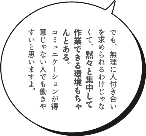 でも、無理に人付き合いを求められるわけじゃなくて、黙々と集中して作業できる環境もちゃんとある。コミュニケーションが得意じゃない人でも働きやすいと思いますよ。