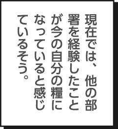 現在では、他の部署を経験したことが今の自分の糧になっていると感じているそう。