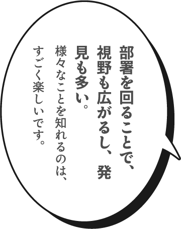 部署を回ることで、視野も広がるし、発見も多い。様々なことを知れるのは、すごく楽しいです。
