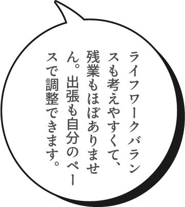 ライフワークバランスも考えやすくて、残業もほぼありません。出張も自分のペースで調整できます。