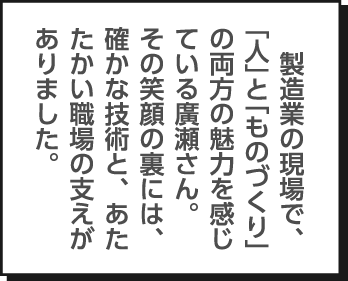 製造業の現場で、「人」と「ものづくり」の両方の魅力を感じている廣瀬さん。その笑顔の裏には、確かな技術と、あたたかい職場の支えがありました。