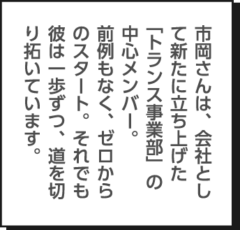 市岡さんは、会社として新たに立ち上げた「トランス事業部」の中心メンバー。前例もなく、ゼロからのスタート。それでも彼は一歩ずつ、道を切り拓いています。
