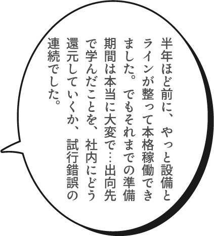 半年ほど前に、やっと設備とラインが整って本格稼働できました。でもそれまでの準備期間は本当に大変で…出向先で学んだことを、社内にどう還元していくか、試行錯誤の連続でした。