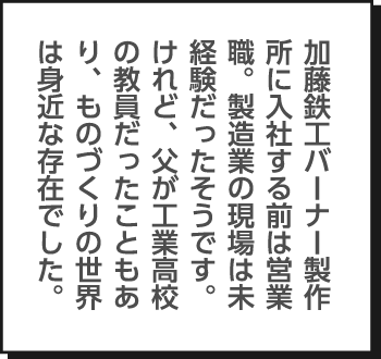 加藤鉄工バーナー製作所に入社する前は営業職。製造業の現場は未経験だったそうです。けれど、父が工業高校の教員だったこともあり、ものづくりの世界は身近な存在でした。