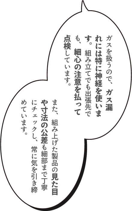 ガスを扱うので、ガス漏れには特に神経を使います。組み立てでも出張先でも、細心の注意を払って点検しています。また、組み上げた製品の見た目や寸法の公差も細部まで丁寧にチェックし、常に気を引き締めています。