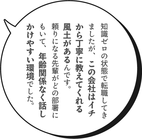 知識ゼロの状態で転職してきましたが、この会社はイチから丁寧に教えてくれる風土があるんです。頼りになる先輩がどの部署にもいて、年齢関係なく話しかけやすい環境でした。