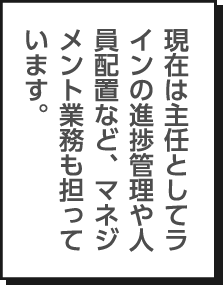 現在は主任としてラインの進捗管理や人員配置など、マネジメント業務も担っています。