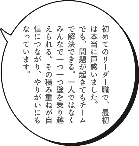 初めてのリーダー職で、最初は本当に戸惑いました。でも、問題が起きてもチームで解決できる。一人ではなくみんなで一つ一つ壁を乗り越えられる。その積み重ねが自信につながり、やりがいにもなっています。