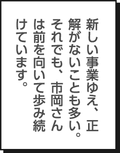 新しい事業ゆえ、正解がないことも多い。それでも、市岡さんは前を向いて歩み続けています。